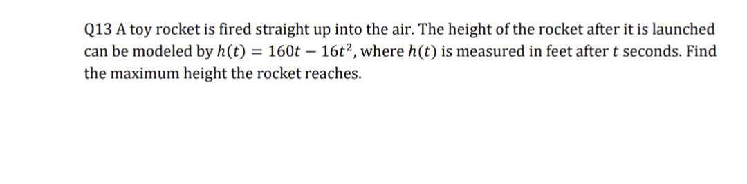 Q13 A toy rocket is fired straight up into the air. The height of the rocket after it is launched
can be modeled by h(t) = 160t - 16t², where h(t) is measured in feet after t seconds. Find
the maximum height the rocket reaches.