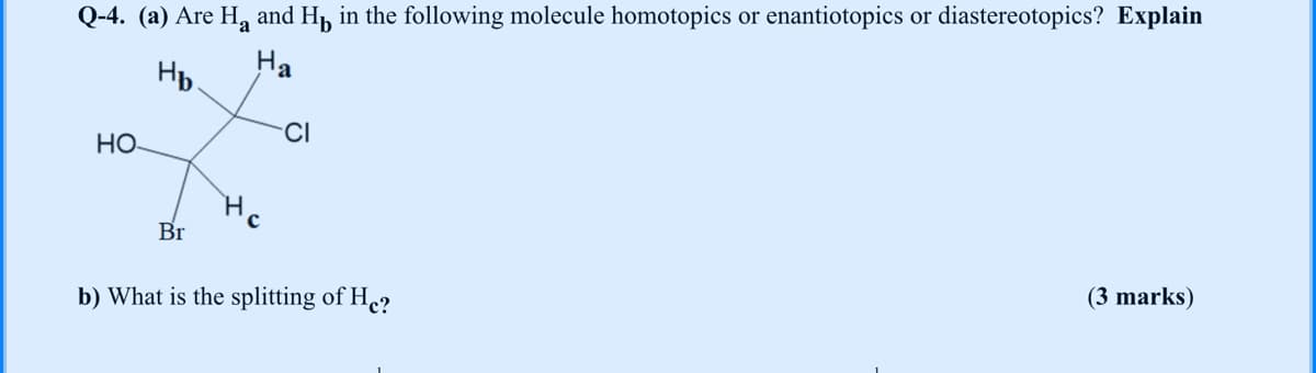 Q-4. (a) Are H, and H, in the following molecule homotopics or enantiotopics or diastereotopics? Explain
Hp.
Ha
CI
HO
H.
Br
(3 marks)
b) What is the splitting of He?
