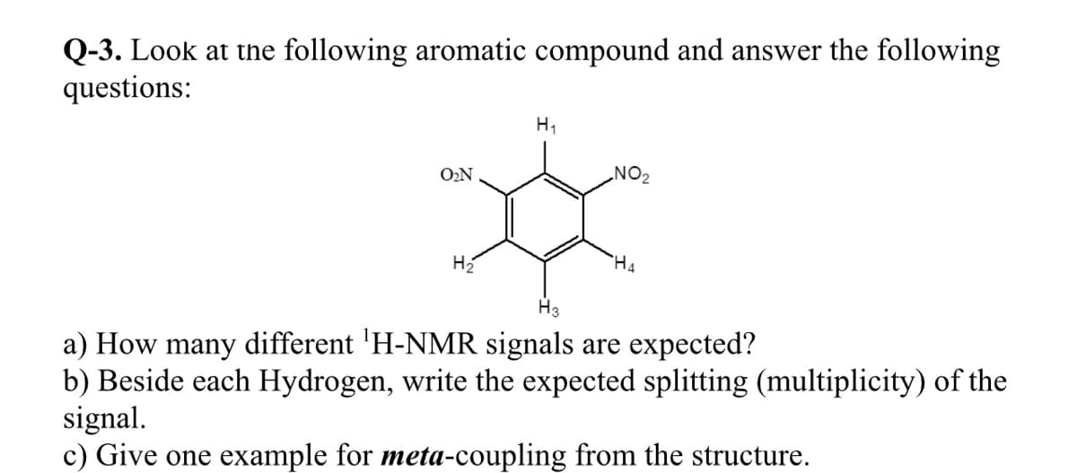 Q-3. Look at thne following aromatic compound and answer the following
questions:
H1
ON
NO2
H2
H3
a) How many different 'H-NMR signals are expected?
b) Beside each Hydrogen, write the expected splitting (multiplicity) of the
signal.
c) Give one example for meta-coupling from the structure.
