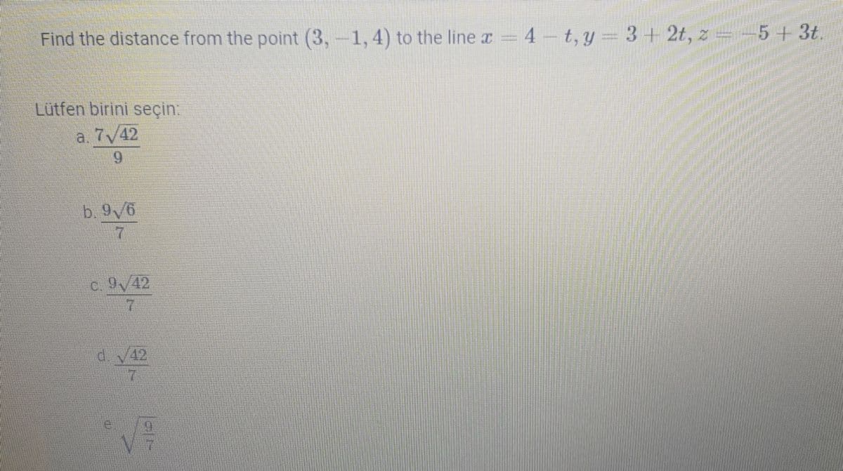 Find the distance from the point (3,-1, 4) to the line x = 4 – t, y= 3 + 2t, =-5+3t.
Lutfen birini seçin:
a. 7/42
6.
b. 9V6
7.
c. 9/42
d42
7.
e.
