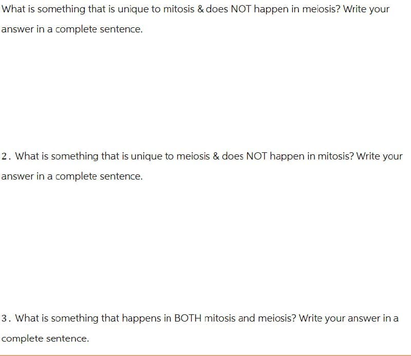 What is something that is unique to mitosis & does NOT happen in meiosis? Write your
answer in a complete sentence.
2. What is something that is unique to meiosis & does NOT happen in mitosis? Write your
answer in a complete sentence.
3. What is something that happens in BOTH mitosis and meiosis? Write your answer in a
complete sentence.