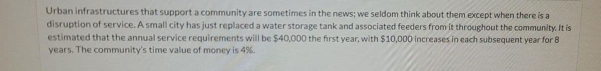 Urban infrastructures that support a community are sometimes in the news; we seldom think about them except when there is a
disruption of service. A small city has just replaced a water storage tank and associated feeders from it throughout the community. It is
estimated that the annual service requirements will be $40,000 the first year, with $10,000 increases in each subsequent year for 8
years. The community's time value of money is 4%.