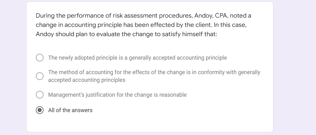 During the performance of risk assessment procedures, Andoy, CPA, noted a
change in accounting principle has been effected by the client. In this case,
Andoy should plan to evaluate the change to satisfy himself that:
The newly adopted principle is a generally accepted accounting principle
The method of accounting for the effects of the change is in conformity with generally
accepted accounting principles
Management's justification for the change is reasonable
All of the answers