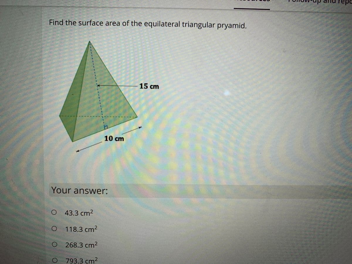 repo
Find the surface area of the equilateral triangular pryamid.
15cm
10 cm
Your answer:
43.3 cm2
118.3 cm2
268.3 cm2
793.3 cm²
2.
