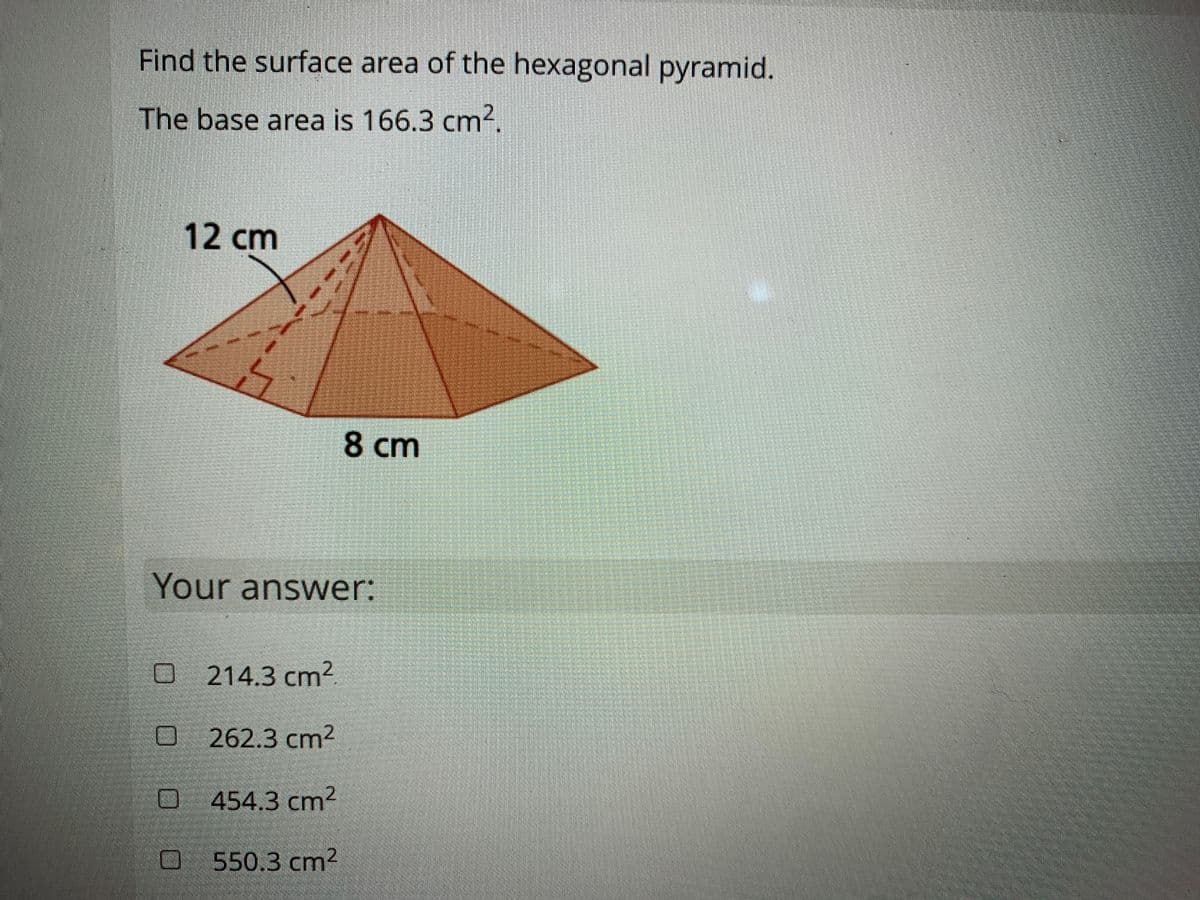 Find the surface area of the hexagonal pyramid.
The base area is 166.3 cm².
12cm
8 cm
Your answer:
O 214.3 cm2.
O262.3 cm2
454.3 cm2
O550.3 cm2
