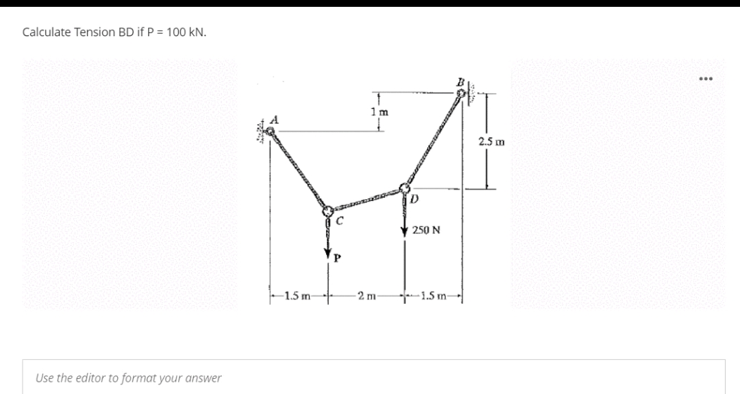 Calculate Tension BD if P = 100 kN.
1m
2.5 m
250 N
-1.5 m-
2 m
1.5 m-
Use the editor to format your answer
