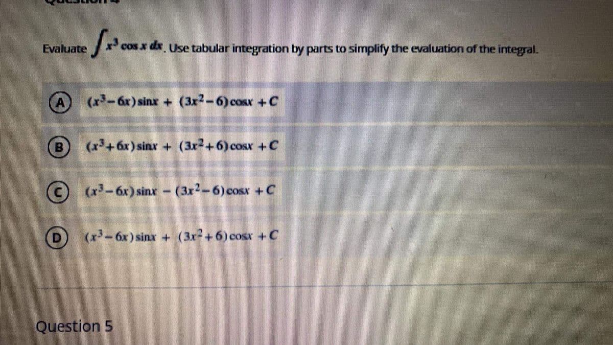 Evaluate
cos x dx Use tabular integration by parts to simplify the evaluation of the integral.
(x-6x) sinx + (3r-6)cosx +C
B
(x+6x) sinx + (3r2+6)cosx +C
C)
(x-6x) sinx -
(3x-6)cosr +C
(x-6x)sinr + (3x+6) cosx +C
Question 5
