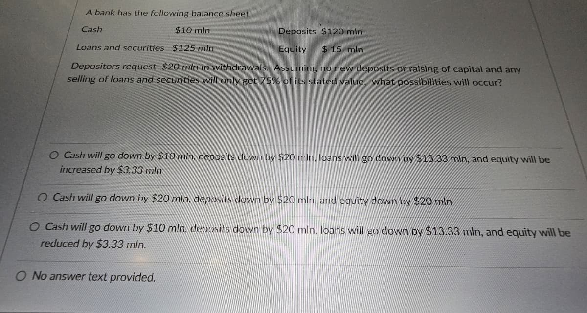 A bank has the following balance sheet
Cash
$10 min
Loans and securities $125 min
Deposits $120 mln
Equity $ 15 min
Depositors request $20 mln in withdrawals. Assuming no new deposits or raising of capital and any
selling of loans and securities will only get 75% of its stated value, what possibilities will occur?
O Cash will go down by $10 min, deposits down by $20 mln. loans will go down by $13.33 min, and equity will be
increased by $3.33 min
O Cash will go down by $20 mln. deposits down by $20 mln, and equity down by $20 min
O Cash will go down by $10 min, deposits down by $20 mln, loans will go down by $13.33 mln, and equity will be
reduced by $3.33 min.
O No answer text provided.