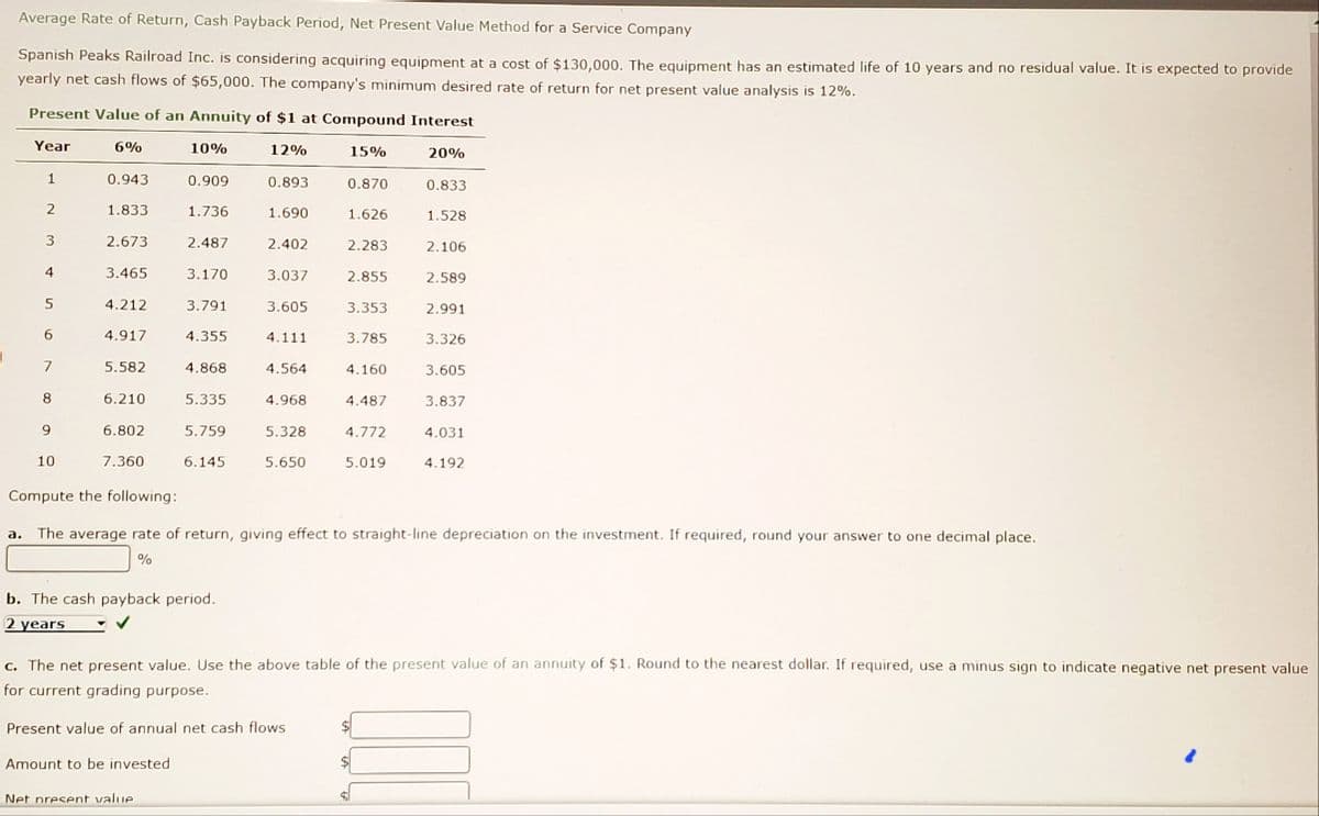 Average Rate of Return, Cash Payback Period, Net Present Value Method for a Service Company
Spanish Peaks Railroad Inc. is considering acquiring equipment at a cost of $130,.000, The eguipment has an estimated life of 10 years and no residual value. It is expected to provide
yearly net cash flows of $65,000. The company's minimum desired rate of return for net present value analysis is 12%.
Present Value of an Annuity of $1 at Compound Interest
Year
6%
10%
12%
15%
20%
0.943
0.909
0.893
0.870
0.833
1.833
1.736
1.690
1.626
1.528
2.673
2.487
2.402
2.283
2.106
4
3.465
3.170
3.037
2.855
2.589
5
4.212
3.791
3.605
3.353
2.991
6.
4.917
4.355
4.111
3.785
3.326
7
5.582
4.868
4.564
4.160
3.605
8.
6.210
5.335
4.968
4.487
3.837
9.
6.802
5.759
5.328
4.772
4.031
10
7.360
6.145
5.650
5.019
4.192
Compute the following:
a. The average rate of return, giving effect to straight-line depreciation on the investment. If required, round your answer to one decimal place.
%
b. The cash payback period.
2 years
c. The net present value. Use the above table of the present value of an annuity of $1. Round to the nearest dollar. If required, use a minus sign to indicate negative net present value
for current grading purpose.
Present value of annual net cash flows
$4
Amount to be invested
Net present value
