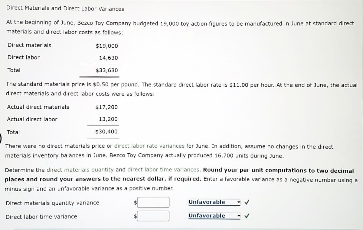 Direct Materials and Direct Labor Variances
At the beginning of June, Bezco Toy Company budgeted 19,000 toy action figures to be manufactured in June at standard direct
materials and direct labor costs as follows:
Direct materials
$19,000
Direct labor
14,630
Total
$33,630
The standard materials price is $0.50 per pound. The standard direct labor rate is $11.00 per hour. At the end of June, the actual
direct materials and direct labor costs were as follows:
Actual direct materials
$17,200
Actual direct labor
13,200
Total
$30,400
There were no direct materials price or direct labor rate variances for June. In addition, assume no changes in the direct
materials inventory balances in June. Bezco Toy Company actually produced 16,700 units during June.
Determine the direct materials quantity and direct labor time variances. Round your per unit computations to two decimal
places and round your answers to the nearest dollar, if required. Enter a favorable variance as a negative number using a
minus sign and an unfavorable variance as a positive number.
Direct materials quantity variance
Unfavorable
Direct labor time variance
Unfavorable
