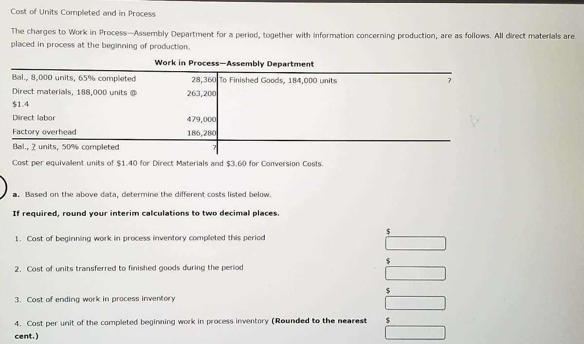 Cost of Units Completed and in Process
The charges to Work in Process-Assembly Department for a period, together with information concerning production, are as follows. All direct materials are
placed in process at the beginning of production.
Work in Process-Assembly Department
Bal., 8,000 units, 65% completed
28,360 To Finished Goods, 184,000 units
?
Direct materials, 188,000 units @
263,200
$1.4
Direct labor
479,000
Factory overhead
186,280
Bal., ? units, 50% completed
Cost per equivalent units of $1.40 for Direct Materials and $3.60 for Conversion Costs.
a. Based on the above data, determine the different costs listed below.
If required, round your interim calculations to two decimal places.
$
1. Cost of beginning work in process inventory completed this period
$
2. Cost of units transferred to finished goods during the period
$
3. Cost of ending work in process inventory
$
4. Cost per unit of the completed beginning work in process inventory (Rounded to the nearest
cent.)
