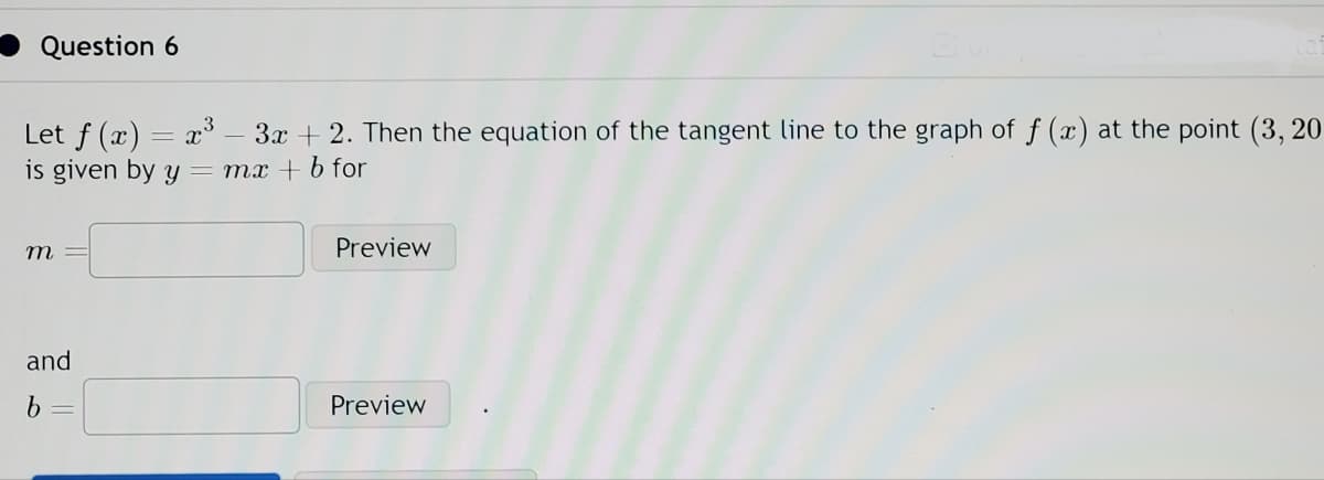 Question 6
Let f(x) = x³ 3x + 2. Then the equation of the tangent line to the graph of f (x) at the point (3, 20
is given by y
mx + b for
m
and
b
Preview
B
Preview