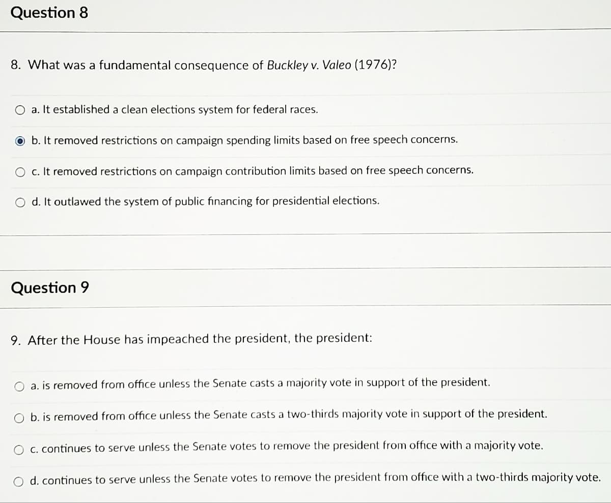 **Question 8**

**8. What was a fundamental consequence of *Buckley v. Valeo* (1976)?**

- a. It established a clean elections system for federal races.
- b. It removed restrictions on campaign spending limits based on free speech concerns. [Selected Answer]
- c. It removed restrictions on campaign contribution limits based on free speech concerns.
- d. It outlawed the system of public financing for presidential elections.

**Question 9**

**9. After the House has impeached the president, the president:**

- a. is removed from office unless the Senate casts a majority vote in support of the president.
- b. is removed from office unless the Senate casts a two-thirds majority vote in support of the president.
- c. continues to serve unless the Senate votes to remove the president from office with a majority vote.
- d. continues to serve unless the Senate votes to remove the president from office with a two-thirds majority vote.

In the provided text, the correct answer to Question 8 is option "b," which states that *Buckley v. Valeo* (1976) removed restrictions on campaign spending limits based on free speech concerns.

For Question 9, the correct answer is option "d," which explains that after the House has impeached the president, the president continues to serve unless the Senate votes to remove the president from office with a two-thirds majority vote.