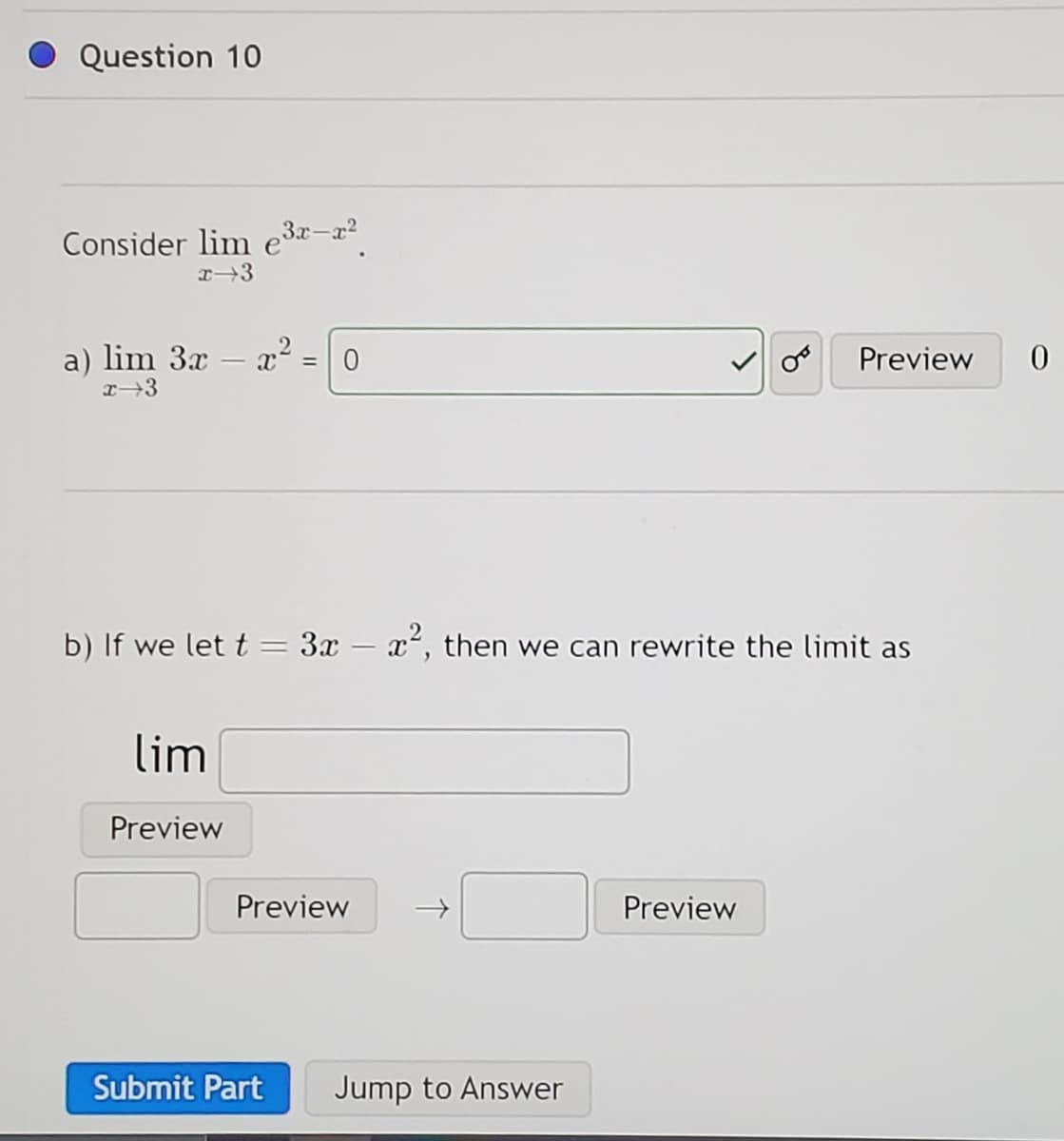 Question 10
Consider lim e³x-x²
x 3
a) lim 3x - x2²:
x⇒3
lim
Preview
= 0
b) If we let t = 3x - x², then we can rewrite the limit as
Preview
Submit Part
Jump to Answer
Preview
Preview
0