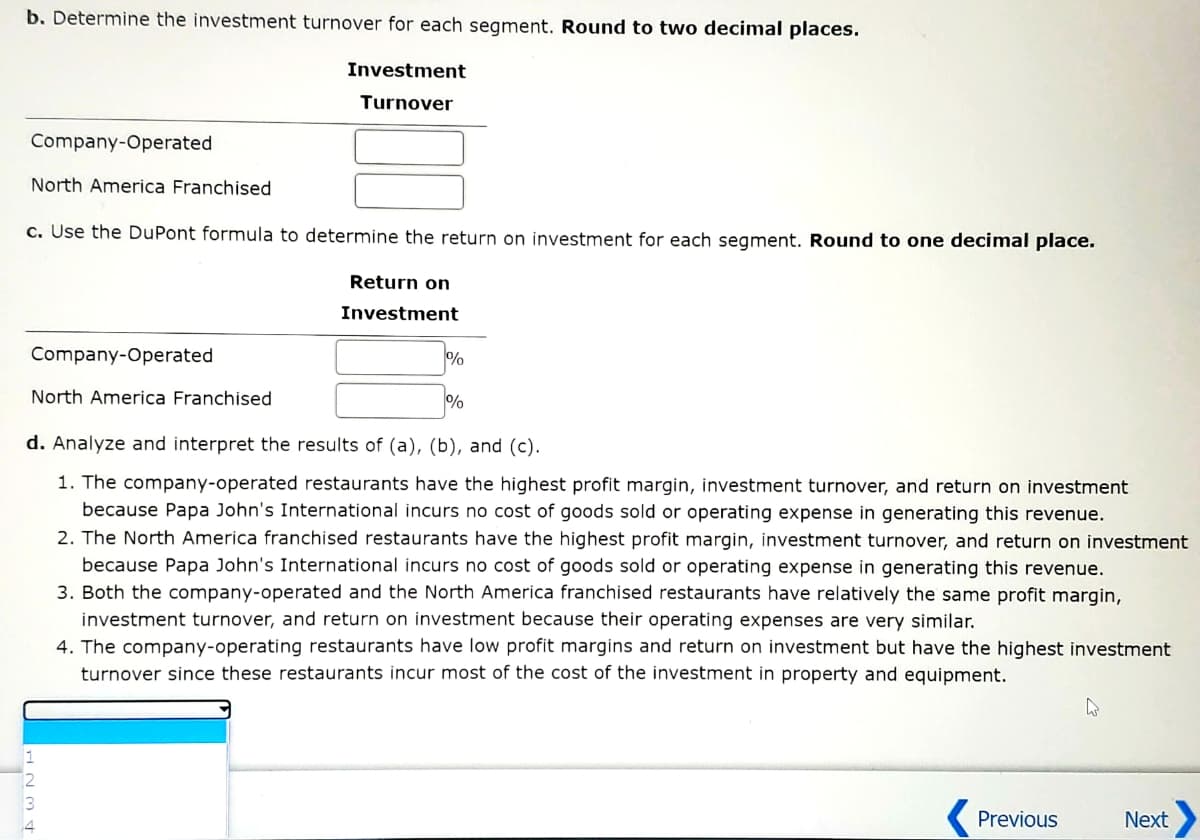 b. Determine the investment turnover for each segment. Round to two decimal places.
Investment
Turnover
Company-Operated
North America Franchised
c. Use the DuPont formula to determine the return on investment for each segment. Round to one decimal place.
Return on
Investment
Company-Operated
%
North America Franchised
%
d. Analyze and interpret the results of (a), (b), and (c).
1. The company-operated restaurants have the highest profit margin, investment turnover, and return on investment
because Papa John's International incurs no cost of goods sold or operating expense in generating this revenue.
2. The North America franchised restaurants have the highest profit margin, investment turnover, and return on investment
because Papa John's International incurs no cost of goods sold or operating expense in generating this revenue.
3. Both the company-operated and the North America franchised restaurants have relatively the same profit margin,
investment turnover, and return on investment because their operating expenses are very similar.
4. The company-operating restaurants have low profit margins and return on investment but have the highest investment
turnover since these restaurants incur most of the cost of the investment in property and equipment.
4
Previous
AWNH
Next