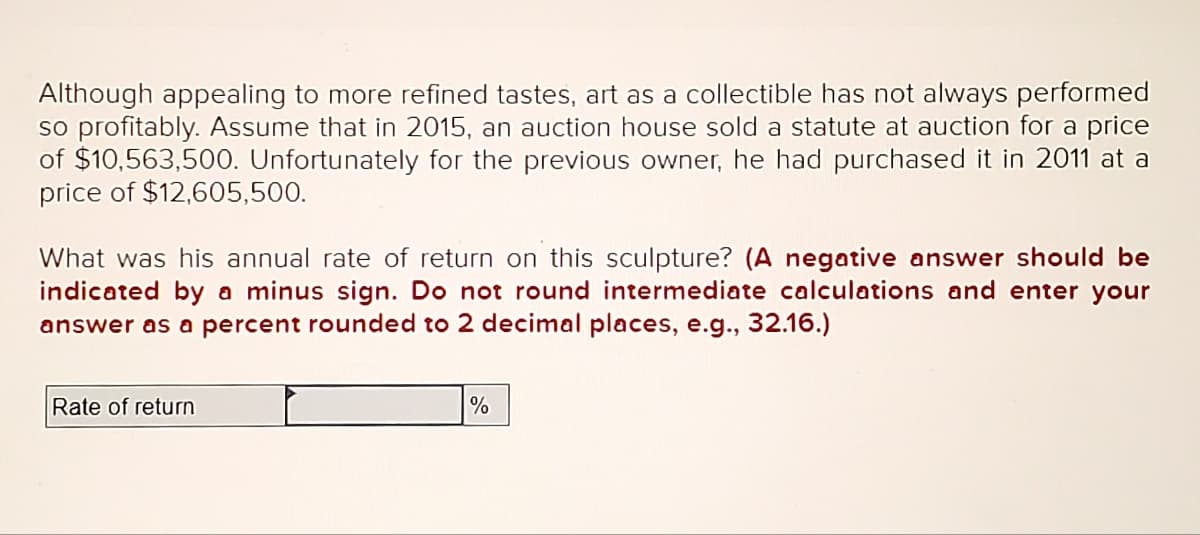 Although appealing to more refined tastes, art as a collectible has not always performed
so profitably. Assume that in 2015, an auction house sold a statute at auction for a price
of $10,563,500. Unfortunately for the previous owner, he had purchased it in 2011 at a
price of $12,605,500.
What was his annual rate of return on this sculpture? (A negative answer should be
indicated by a minus sign. Do not round intermediate calculations and enter your
answer as a percent rounded to 2 decimal places, e.g., 32.16.)
Rate of return
%