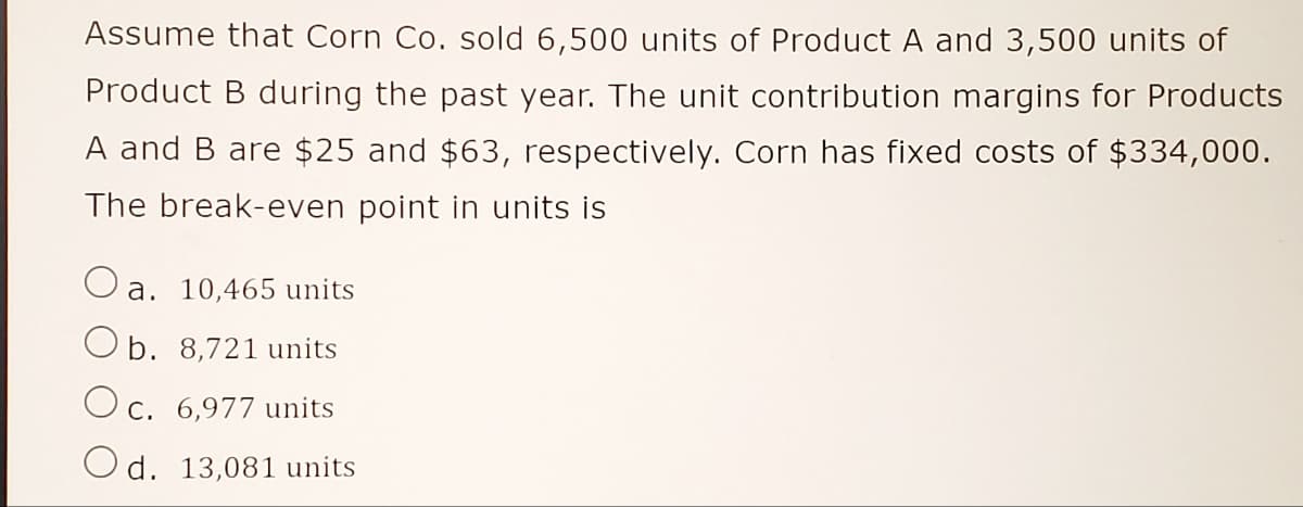 Assume that Corn Co. sold 6,500 units of Product A and 3,500 units of
Product B during the past year. The unit contribution margins for Products
A and B are $25 and $63, respectively. Corn has fixed costs of $334,000.
The break-even point in units is
a. 10,465 units
O b. 8,721 units
Oc. 6,977 units
Od. 13,081 units
