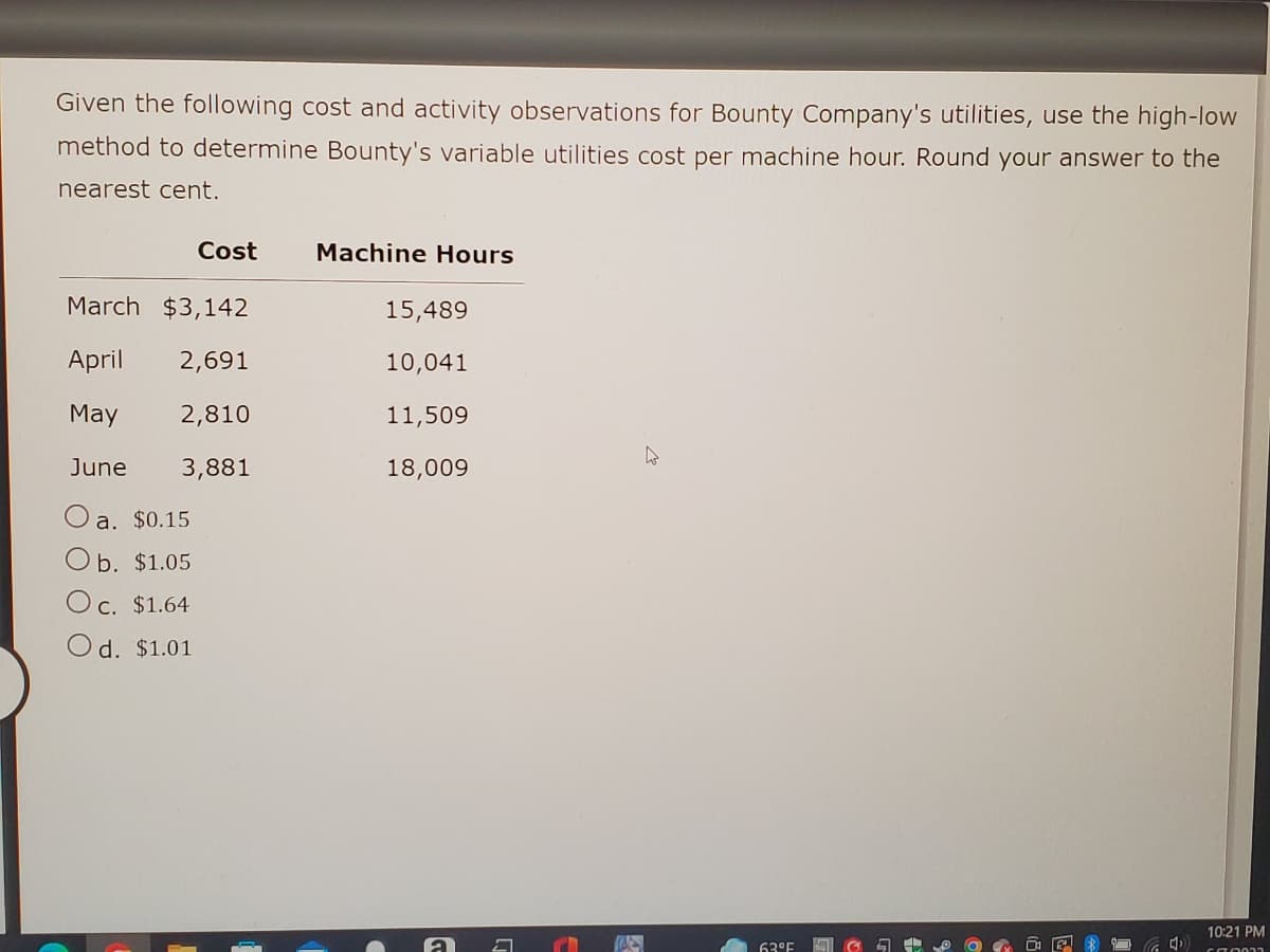 ### High-Low Method to Determine Variable Utilities Cost per Machine Hour

Given the following cost and activity observations for Bounty Company's utilities, use the high-low method to determine Bounty's variable utilities cost per machine hour. Round your answer to the nearest cent.

|   | Cost | Machine Hours |
|---|------|---------------|
| March | $3,142 | 15,489 |
| April | $2,691 | 10,041 |
| May | $2,810 | 11,509 |
| June | $3,881 | 18,009 |

a. $0.15  
b. $1.05  
c. $1.64  
d. $1.01  

**Explanation of the High-Low Method:**
The high-low method is used to estimate the variable and fixed cost components of a cost. It involves the following steps:
1. Identify the highest and lowest activity levels and their corresponding total costs.
2. Calculate the variable cost per unit of activity.
3. Determine the total fixed cost.

Here's how the calculations are done based on the provided data:

1. **Identify Highest and Lowest Activity Levels:**
   - Highest: June (18,009 machine hours, $3,881)
   - Lowest: April (10,041 machine hours, $2,691)

2. **Calculate the Variable Cost per Machine Hour:**
   - Variable cost per machine hour = (Cost at highest activity level - Cost at lowest activity level) / (Highest activity level - Lowest activity level)
   - Variable cost per machine hour = ($3,881 - $2,691) / (18,009 - 10,041)
   - Variable cost per machine hour = $1,190 / 7,968
   - Variable cost per machine hour = $0.15 (rounded to the nearest cent)

3. **Determine the Total Fixed Cost:**
   - Total fixed cost can be calculated using either the highest or lowest activity level, but this step is not required to answer the given question.

Thus, the correct answer is:
a. $0.15