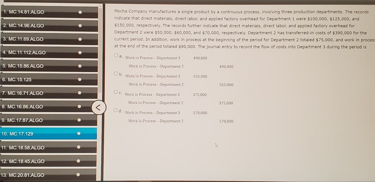 1. MC.14.81.ALGO
2. MC.14.96.ALGO
3. MC.11.69.ALGO
4. MC.11.112.ALGO
5. MC.15.86.ALGO
6. MC.15.125
7. MC.16.71.ALGO
8. MC.16.86.ALGO
9. MC.17.87.ALGO
10. MC.17.129
11. MC.18.58.ALGO
12. MC.18.45.ALGO
13. MC.20.81.ALGO
Mocha Company manufactures a single product by a continuous process, involving three production departments. The records.
indicate that direct materials, direct labor, and applied factory overhead for Department 1 were $100,000, $125,000, and
$150,000, respectively. The records further indicate that direct materials, direct labor, and applied factory overhead for
Department 2 were $50,000, $60,000, and $70,000, respectively. Department 2 has transferred-in costs of $390,000 for the
current period. In addition, work in process at the beginning of the period for Department 2 totaled $75,000, and work in process
at the end of the period totaled $90,000. The journal entry to record the flow of costs into Department 3 during the period is
Oa. Work in Process-Department 3
490,000
Work in Process-Department 2
490,000
Ob. Work in Process-Department 3
555,000
Work in Process-Department 2
555,000
Oc. Work in Process-Department 31
375,000
Work in Process-Department 2
375,000
Od. Work in Process-Department 3
570,000
Work in Process Department 2
570,000
K