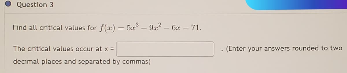 Question 3
Find all critical values for f(x) = 5x³ – 9x² - 6x - 71.
The critical values occur at x =
decimal places and separated by commas)
(Enter your answers rounded to two