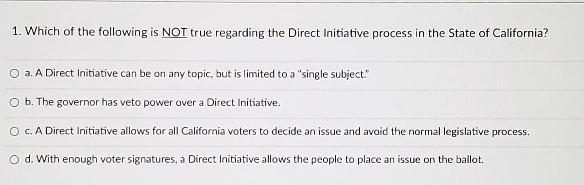 ### Understanding the Direct Initiative Process in California

#### 1. Which of the following is NOT true regarding the Direct Initiative process in the State of California?

- **a. A Direct Initiative can be on any topic, but is limited to a “single subject.”**
- **b. The governor has veto power over a Direct Initiative.**
- **c. A Direct Initiative allows for all California voters to decide an issue and avoid the normal legislative process.**
- **d. With enough voter signatures, a Direct Initiative allows the people to place an issue on the ballot.**

Explanation:
- **Option a:** This statement is true. Direct Initiatives in California must adhere to a single subject rule, which means the initiative must focus on a single topic or issue.
- **Option b:** This statement is NOT true. The governor does not have veto power over Direct Initiatives. Once an initiative is approved by voters, it becomes law without the need for the governor's signature.
- **Option c:** This statement is true. Direct Initiatives enable all California voters to directly decide on specific issues, bypassing the normal legislative process.
- **Option d:** This statement is true. If a Direct Initiative gathers enough voter signatures, it can be placed on the ballot for a public vote.

Understanding the Direct Initiative process is crucial for recognizing how the democratic mechanisms in California empower citizens to directly participate in the legislative process.