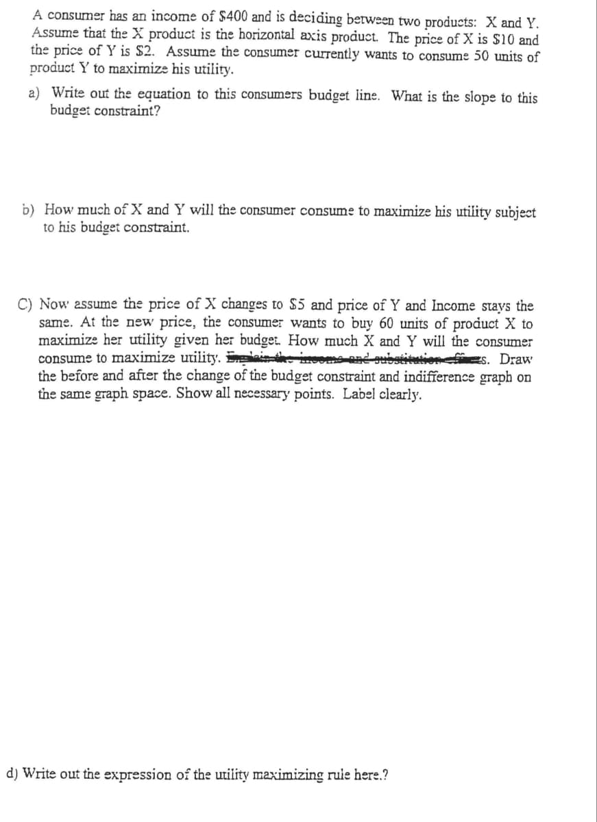 A consumer has an income of $400 and is deciding between two products: X and Y.
Assume that the X product is the horizontal axis product. The price of X is $10 and
the price of Y is $2. Assume the consumer currently wants to consume 50 units of
product Y to maximize his utility.
a) Write out the equation to this consumers budget line. What is the slope to this
budget constraint?
b) How much of X and Y will the consumer consume to maximize his utility subject
to his budget constraint.
C) Now assume the price of X changes to $5 and price of Y and Income stays the
same. At the new price, the consumer wants to buy 60 units of product X to
maximize her utility given her budget. How much X and Y will the consumer
consume to maximize utility. g in
the before and after the change of the budget constraint and indifference graph on
the same graph space. Show all necessary points. Label clearly.
ead oubstitutiofs. Draw
d) Write out the expression of the utiiity maximizing ruie here.?
