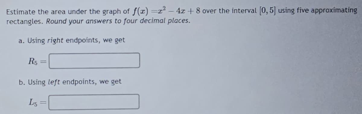 Estimate the area under the graph of f(x)=x² - 4x + 8 over the interval [0, 5] using five approximating
rectangles. Round your answers to four decimal places.
a. Using right endpoints, we get
R5
=
b. Using left endpoints, we get
L5