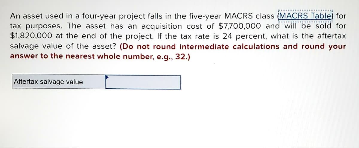 An asset used in a four-year project falls in the five-year MACRS class (MACRS Table) for
tax purposes. The asset has an acquisition cost of $7,700,000 and will be sold for
$1,820,000 at the end of the project. If the tax rate is 24 percent, what is the aftertax
salvage value of the asset? (Do not round intermediate calculations and round your
answer to the nearest whole number, e.g., 32.)
Aftertax salvage value