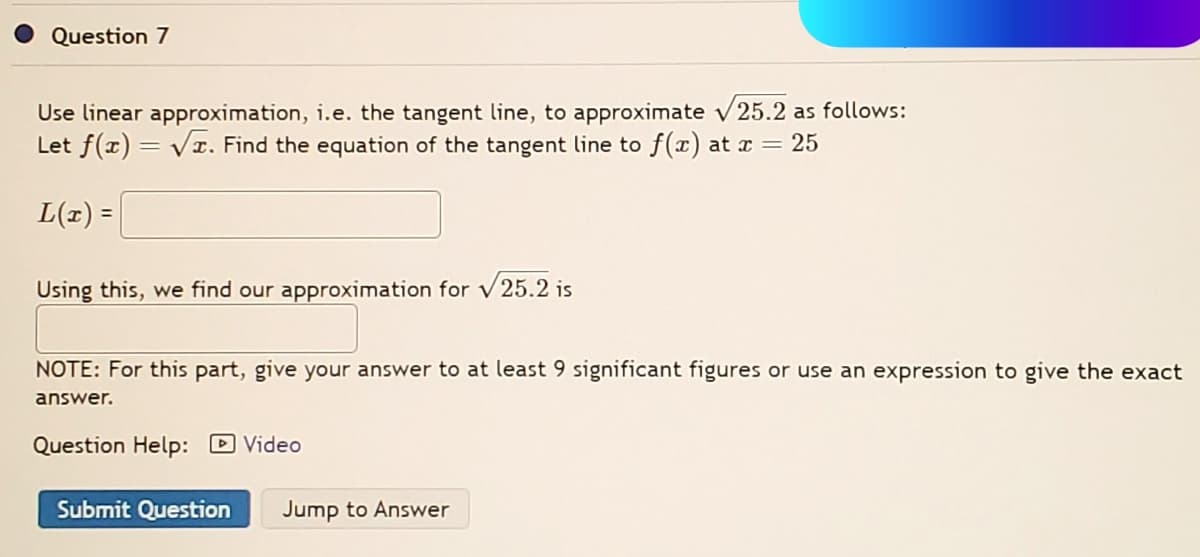 Question 7
Use linear approximation, i.e. the tangent line, to approximate √25.2 as follows:
Let f(x)=√x. Find the equation of the tangent line to f(x) at x = 25
L(x) =
Using this, we find our approximation for √25.2 is
NOTE: For this part, give your answer to at least 9 significant figures or use an expression to give the exact
answer.
Question Help: Video
Submit Question Jump to Answer