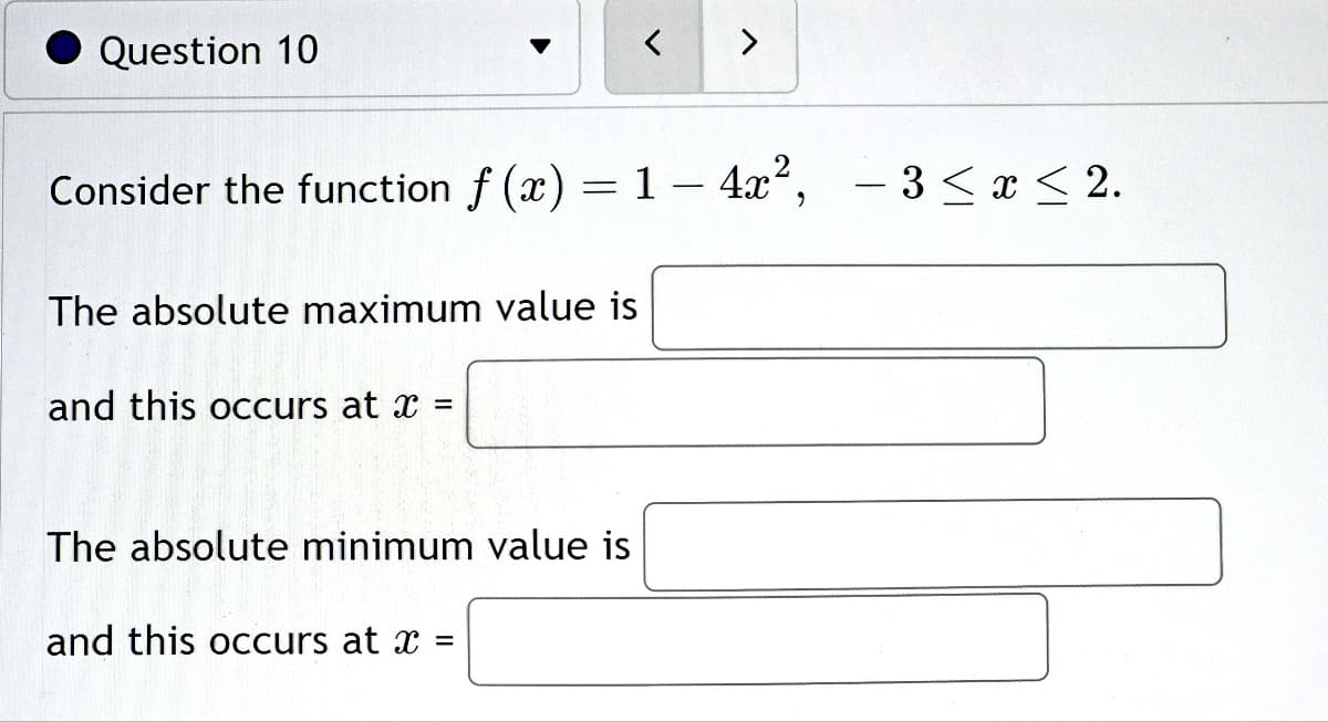 Question 10
The absolute maximum value is
Consider the function f(x) = 1 - 4x², -3≤x≤ 2.
and this occurs at x =
The absolute minimum value is
<
and this occurs at x =
>