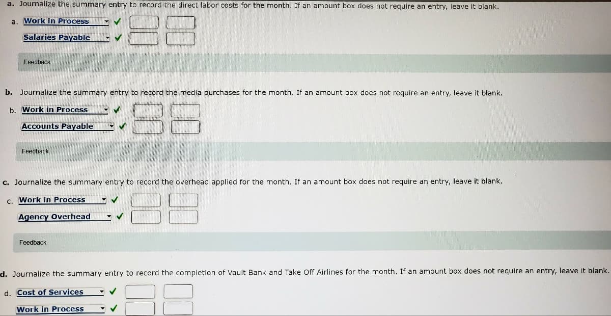 a. Journalize the summary entry to record the direct labor costs for the month. If an amount box does not reguire an entry, leave it blank.
a. Work in Process
Salaries Payable
Feedback
b. Journalize the summary entry to record the media purchases for the month. If an amount box does not require an entry, leave it blank.
b. Work in Process
Accounts Payable
Feedback
c. Journalize the summary entry to record the overhead applied for the month. If an amount box does not require an entry, leave it blank.
c. Work in Process
Agency Overhead
Feedback
d. Journalize the summary entry to record the completion of Vault Bank and Take Off Airlines for the month. If an amount box does not require an entry, leave it blank.
d. Cost of Services
Work in Process
