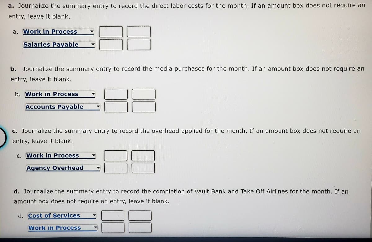 a. Journalize the summary entry to record the direct labor costs for the month. If an amount box does not require an
entry, leave it blank.
a. Work in Process
Salaries Payable
b. Journalize the summary entry to record the media purchases for the month. If an amount box does not require an
entry, leave it blank.
b. Work in Process
Accounts Payable
c. Journalize the summary entry to record the overhead applied for the month. If an amount box does not require an
entry, leave it blank.
c. Work in Process
Agency Overhead
d. Journalize the summary entry to record the completion of Vault Bank and Take Off Airlines for the month. If an
amount box does not require an entry, leave it blank.
d. Cost of Services
Work in Process
