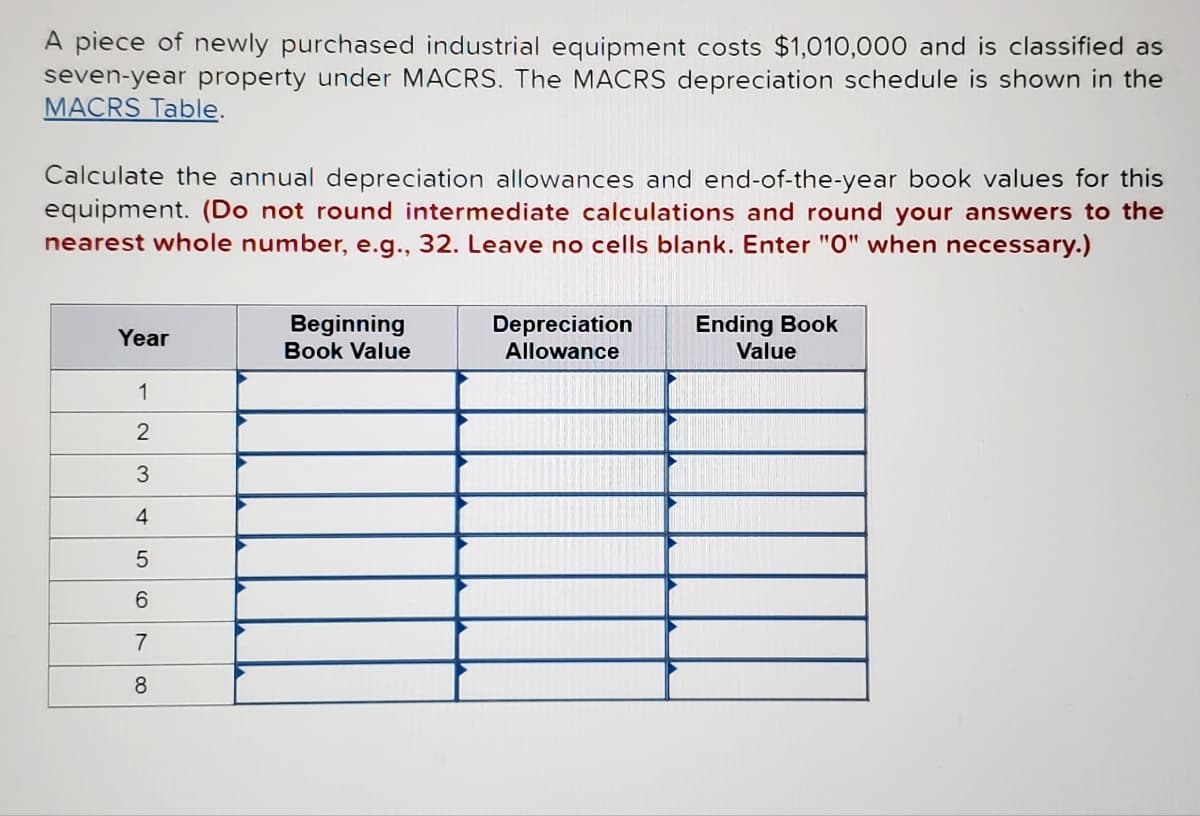 A piece of newly purchased industrial equipment costs $1,010,000 and is classified as
seven-year property under MACRS. The MACRS depreciation schedule is shown in the
MACRS Table.
Calculate the annual depreciation allowances and end-of-the-year book values for this
equipment. (Do not round intermediate calculations and round your answers to the
nearest whole number, e.g., 32. Leave no cells blank. Enter "0" when necessary.)
Year
1
2
3
4
5
6
7
8
Beginning
Book Value
Depreciation
Allowance
Ending Book
Value