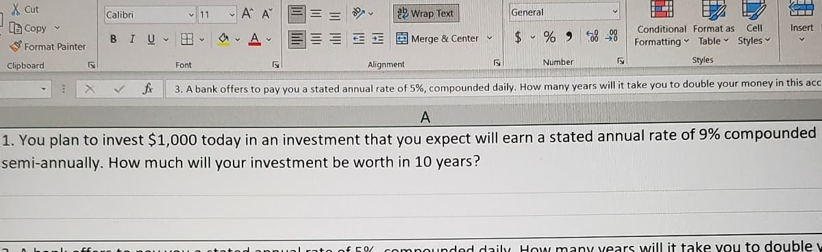 X Cut
LB Copy
Format Painter
Clipboard
1
Calibri
11
V
Font
Α Α΄
BIU A
V
Conditional Format as Cell
Formatting Table Styles ✓
Styles
Alignment
3. A bank offers to pay you a stated annual rate of 5%, compounded daily. How many years will it take you to double your money in this acc
Wrap Text
Merge & Center
S
General
S
$%9588-00
Number
4
←
V
Insert
A
1. You plan to invest $1,000 today in an investment that you expect will earn a stated annual rate of 9% compounded
semi-annually. How much will your investment be worth in 10 years?
ato of 5% compounded daily. How many years will it take you to double w