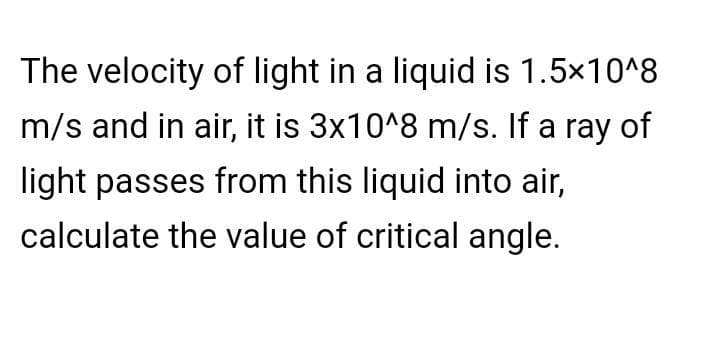 The velocity of light in a liquid is 1.5x10^8
m/s and in air, it is 3x10^8 m/s. If a ray of
light passes from this liquid into air,
calculate the value of critical angle.
