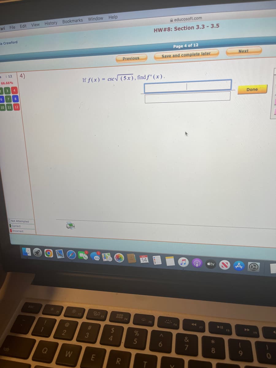 Fari File Edit View History Bookmarks Window Help
la Crawford
s : 12
66.66%
2
3
4
6 7 8
10 11 12
tab
4)
Not Attempted
Correct
Incorrect
esc
1
1
Q
FI
2
W
F2
#3
20 F3
If f(x) = csc√ (5x), find f'(x).
E
$
4
XX
Previous
DOD F4
R
%
5
14
F5
educosoft.com
HW#8: Section 3.3 -3.5
T
Page 4 of 12
Save and complete later
6
-- F6
&
7
◄◄
F7
tv
*00
8
► 11
FB
Next
A
1
9
Done
▶
F9
0