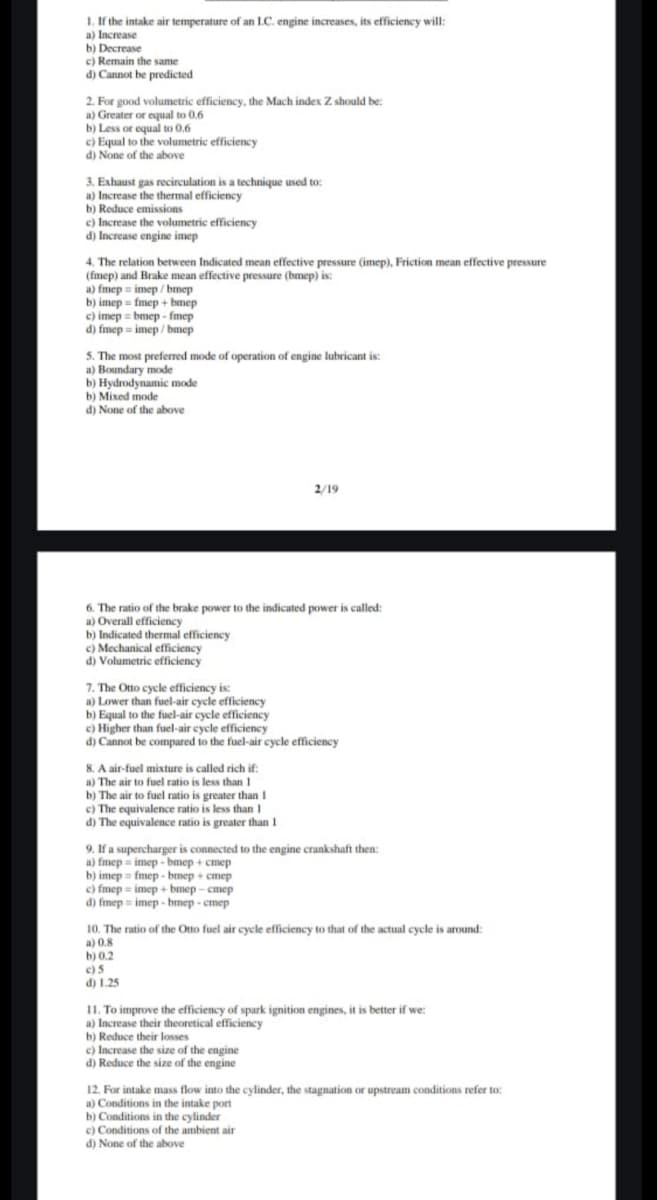 1. If the intake air temperature of an 1.C. engine increases, its efficiency will:
a) Increase
b) Decrease
c) Remain the same
d) Cannot be predicted
2. For good volumetric efficiency, the Mach index Z should be:
a) Greater or equal to 0.6
b) Less or equal to 0.6
c) Equal to the volumetric efficiency
d) None of the above
3. Exhaust gas recirculation is a technique used to:
a) Increase the thermal efficiency
b) Reduce emissions
c) Increase the volumetric efficiency
d) Increase engine imep
4. The relation between Indicated mean effective pressure (imep), Friction mean effective pressure
(fmep) and Brake mean effective pressure (bmep) is:
a) fmep imep/bmep
b) imep fmep+bmep
c) imep bmep-fmep
d) fmep imep/bmep
5. The most preferred mode of operation of engine lubricant is:
a) Boundary mode
b) Hydrodynamic mode
b) Mixed mode
d) None of the above
2/19
6. The ratio of the brake power to the indicated power is called:
a) Overall efficiency
b) Indicated thermal efficiency
c) Mechanical efficiency
d) Volumetric efficiency
7. The Otto cycle efficiency is:
a) Lower than fuel-air cycle efficiency
b) Equal to the fuel-air cycle efficiency
c) Higher than fuel-air cycle efficiency
d) Cannot be compared to the fuel-air cycle efficiency
8. A air-fuel mixture is called rich if:
a) The air to fuel ratio is less than 1
b) The air to fuel ratio is greater than 1
c) The equivalence ratio is less than 1
d) The equivalence ratio is greater than 1
9. If a supercharger is connected to the engine crankshaft then:
a) fmep imep-bmep+cmep
b) imep fmep-bmep + cmep
c) fmep imep+bmep-cmep
d) fmep imep-bmep-cmep
10. The ratio of the Otto fuel air cycle efficiency to that of the actual cycle is around:
a) 0.8
b) 0.2
c)5
d) 1.25
11. To improve the efficiency of spark ignition engines, it is better if we:
a) Increase their theoretical efficiency
b) Reduce their losses
c) Increase the size of the engine
d) Reduce the size of the engine
12. For intake mass flow into the cylinder, the stagnation or upstream conditions refer to:
a) Conditions in the intake port
b) Conditions in the cylinder
c) Conditions of the ambient air
d) None of the above