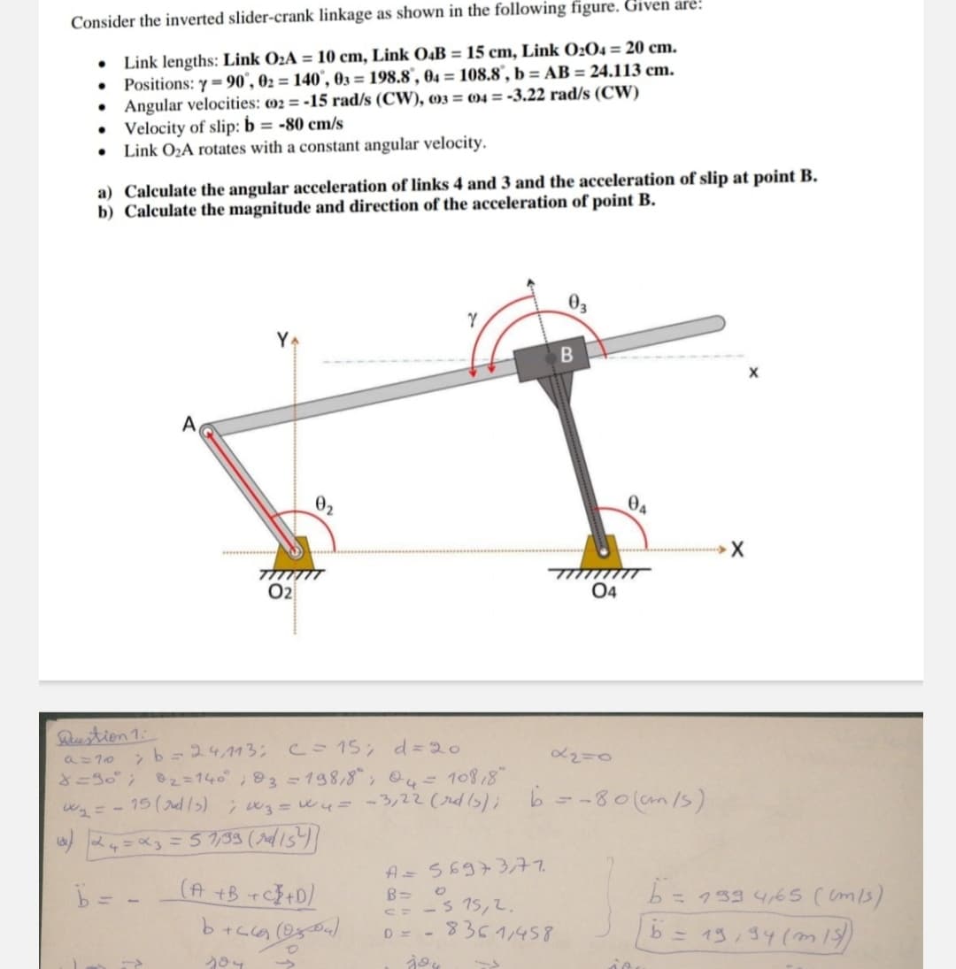 Consider the inverted slider-crank linkage as shown in the following figure. Given are:
•
•
Link lengths: Link O2A = 10 cm, Link O4B = 15 cm, Link 0204 = 20 cm.
Positions: y=90°, 02=140, 03 = 198.8", 04 = 108.8", b = AB = 24.113 cm.
Angular velocities: 002=-15 rad/s (CW), 003 004 = -3.22 rad/s (CW)
• Velocity of slip: b = -80 cm/s
•
Link O2A rotates with a constant angular velocity.
a) Calculate the angular acceleration of links 4 and 3 and the acceleration of slip at point B.
b) Calculate the magnitude and direction of the acceleration of point B.
A
0,
TITITIT
02
B
03
04
ᎾᏊ
X
X
Question 1:
9=70
b=24,113; c = 15; d=20
8=90°; 02=140°; 3 = 198,8°; 04 = 10818
α2=0
w₁ = -15 (d/s); 3 = 4 = -3,22 (rd(s); b = -80 (cm/s).
24=x3 = 57,33 (ra/15²))
A= 56973,77.
-515,2.
b =
(A+B+C+D)
6+269 (2509)
B=
0
C=
204
jou
D= 8361,458
b=133 465 ((m/s)
b
= 19,34 (315)