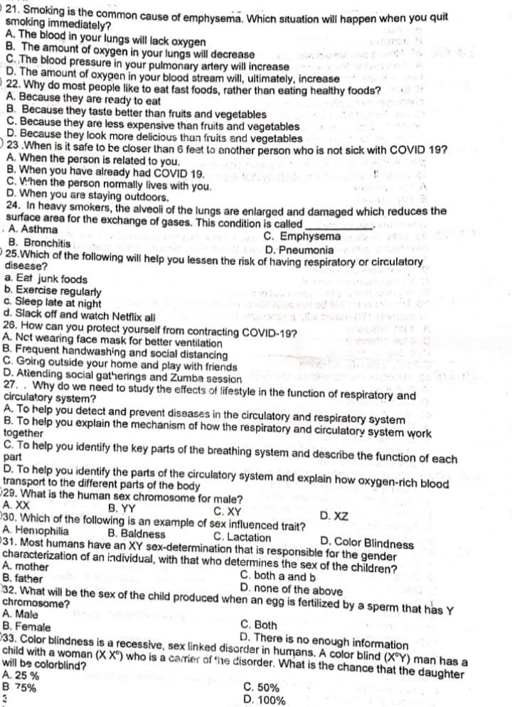21. Smoking is the common cause of emphysema. Which situation will happen when you quit
smoking immediately?
A. The blood in your lungs will lack oxygen
B. The amount of oxygen in your lungs will decrease
C. The blood pressure in your pulmonary artery will increase
D. The amount of oxygen in your blood stream will, ultimately, increase
22. Why do most people like to eat fast foods, rather than eating healthy foods?
A. Because they are ready to eat
B. Because they taste better than fruits and vegetables
Č. Because they are less expensive than fruits and vegetables
D. Because they look more delicious than fruits and vegetables
23 .When is it safe to be closer than 6 feet to another person who is not sick with COVID 19?
A. When the person is related to you.
B. When you have already had COVID 19.
C. When the person nomally lives with you.
D. When you are staying outdoors.
24. In heavy smokers, the alveoli of the lungs are enlarged and damaged which reduces the
surface area for the exchange of gases. This condition is called
A. Asthma
B. Bronchitis
C. Emphysema
D. Pneumonia
25.Which of the following will help you lessen the risk of having respiratory or circulatory
disease?
a. Eat junk foods
b. Exercise regularly
c. Sleep late at night
d. Slack off and watch Netflix all
26. How can you protect yourself from contracting COVID-19?
A. Nct wearing face mask for better ventilation
B. Frequent handwashing and social distancing
C. Goinng outside your home and play with friends
D. Atiending social gatherings and Zumba session
27. . Why do we need to study the effects of lifestyle in the function of respiratory and
circulatory system?
A. To help you detect and prevent diseases in the circulatory and respiratory system
B. To help you explain the mechanism of how the respiratory and circulatory system work
together
C. To help you identify the key parts of the breathing system and describe the function of each
part
D. To help you identify the parts of the circulatory system and explain how oxygen-rich blood
transport to the different parts of the body
029. What is the human sex chromosome for male?
A. XX
030. Which of the following is an example of sex influenced trait?
A. Heniophilia
231. Most humans have an XY sex-determination that is responsible for the gender
characterization of an individual, with that who determines the sex of the children?
A. mother
B. father
32. What will be the sex of the child produced when an egg is fertilized by a sperm that has Y
chromosome?
A. Male
B. Female
033. Color blindness is a recessive, sex linked disorder in humans. A color blind (X°Y) man has a
child with a woman (X X) who is a carrier of *he disorder. What is the chance that the daughter
will be colorblind?
A. 25 %
B 75%
3
В. Y
С. XY
D. XZ
B. Baldness
C. Lactation
D. Color Blindness
C. both a and b
D. none of the above
C. Both
D. There is no enough information
C. 50%
D. 100%
