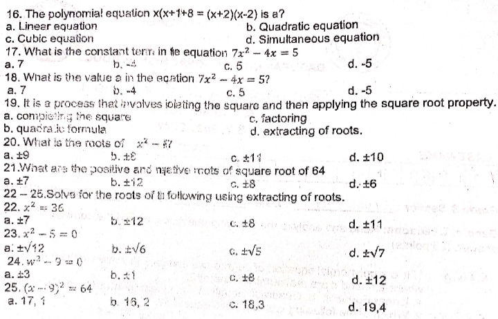 16. The polynomiał equation x(x+1+8 = (x+2)(x-2) is a?
a. Linear equation
c. Cubic equation
17. What is the constant terr in te equation 7x? - 4x = 5
а. 7
18. What is the value a in the eqation 7x2 - 4x = 5?
b. Quadratic equation
d. Simultaneous equation
b. -4
C. 5
d. -5
b. -4
а. 7
19. It is a process that involves iolating the square and then applying the square root property.
a. compietirg tne square
b. quacra.k: formula
20. What ia the roots of x - 7
с. 5
d. -5
c, factoring
d. extracting of roots.
а. +9
C. 11
d. ±10
21.What are the positive ard nyative nots of square root of 64
а. +7
22 - 25.Solva for the roots of ti following using extracting of roots.
22. x* == 36
b. ±12
c. 18
d. +6
a. ±7
23. x? 5 = 0
b.212
C. 18
d. ±11
a: ty12
24. w? - 9 a )
b. tV6
G, V5
d. V7
а. 23
25. (x* -- 9,2 64
а. 17, 1
b. t1
C. 18
d. ±12
...
b. 15, 2
o. 18,3
d. 19,4
