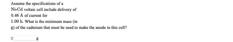 Assume the specifications of a
Ni-Cd voltaic cell include delivery of
0.46 A of current for
1.00 h. What is the minimum mass (in
g) of the cadmium that must be used to make the anode in this cell?
AI
