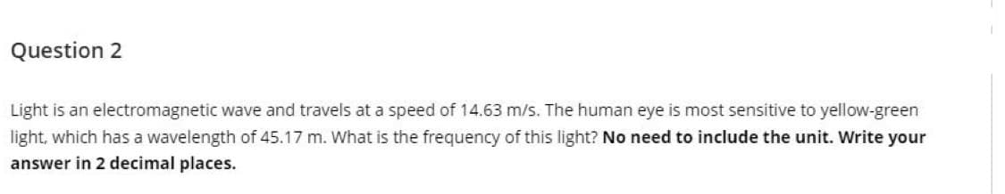 Question 2
Light is an electromagnetic wave and travels at a speed of 14.63 m/s. The human eye is most sensitive to yellow-green
light, which has a wavelength of 45.17 m. What is the frequency of this light? No need to include the unit. Write your
answer in 2 decimal places.
