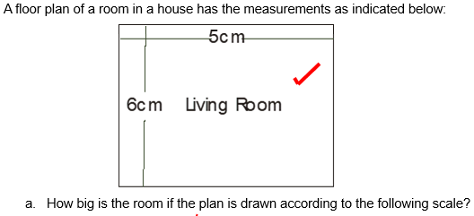 A floor plan of a room in a house has the measurements as indicated below:
5cm
6cm
Living Room
a. How big is the room if the plan is drawn according to the following scale?