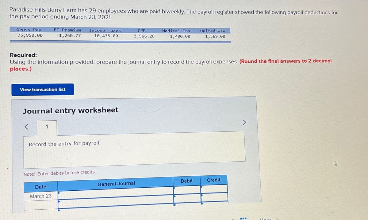 Paradise Hills Berry Farm has 29 employees who are paid biweekly. The payroll register showed the following payroll deductions for
the pay period ending March 23, 2021.
Gross Pay
75,950.00
View transaction list
EI Premium
1,260.77
<
1
Income Taxes
Journal entry worksheet
10,475.00
Required:
Using the information provided, prepare the journal entry to record the payroll expenses. (Round the final answers to 2 decimal
places.)
Date
March 23
Record the entry for payroll.
Note: Enter debits before credits.
CPP
3,566.28
Medical Ins.
1,400.00
General Journal
United Way
1,569.00
Debit
Credit
Next
K