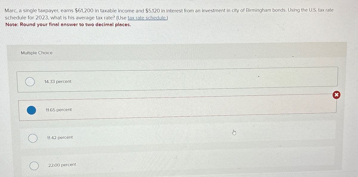 Marc, a single taxpayer, earns $61,200 in taxable income and $5,120 in interest from an investment in city of Birmingham bonds. Using the U.S. tax rate
schedule for 2023, what is his average tax rate? (Use tax rate schedule.)
Note: Round your final answer to two decimal places.
Multiple Choice
14.33 percent
11.65 percent
11.42 percent
22.00 percent
Jhy
x