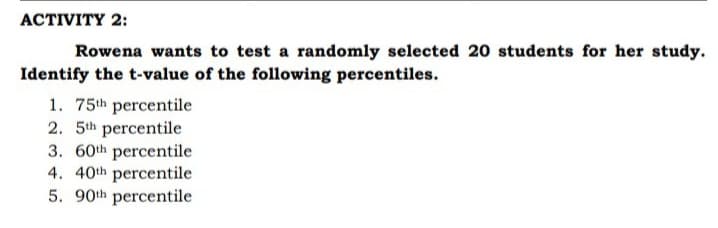 ACTIVITY 2:
Rowena wants to test a randomly selected 20 students for her study.
Identify the t-value of the following percentiles.
1. 75th percentile
2. 5th percentile
3. 60th percentile
4. 40th percentile
5. 90th percentile
