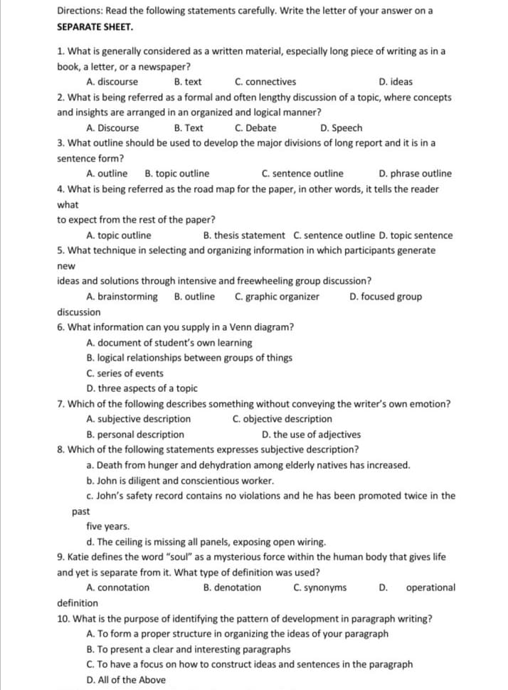 Directions: Read the following statements carefully. Write the letter of your answer on a
SEPARATE SHEET.
1. What is generally considered as a written material, especially long piece of writing as in a
book, a letter, or a newspaper?
A. discourse
B. text
C. connectives
D. ideas
2. What is being referred as a formal and often lengthy discussion of a topic, where concepts
and insights are arranged in an organized and logical manner?
A. Discourse
B. Text
C. Debate
D. Speech
3. What outline should be used to develop the major divisions of long report and it is in a
sentence form?
A. outline
B. topic outline
C. sentence outline
D. phrase outline
4. What is being referred as the road map for the paper, in other words, it tells the reader
what
to expect from the rest of the paper?
A. topic outline
B. thesis statement C. sentence outline D. topic sentence
5. What technique in selecting and organizing information in which participants generate
new
ideas and solutions through intensive and freewheeling group discussion?
A. brainstorming
B. outline
C. graphic organizer
D. focused group
discussion
6. What information can you supply in a Venn diagram?
A. document of student's own learning
B. logical relationships between groups of things
C. series of events
D. three aspects of a topic
7. Which of the following describes something without conveying the writer's own emotion?
A. subjective description
C. objective description
D. the use of adjectives
B. personal description
8. Which of the following statements expresses subjective description?
a. Death from hunger and dehydration among elderly natives has increased.
b. John is diligent and conscientious worker.
c. John's safety record contains no violations and he has been promoted twice in the
past
five years.
d. The ceiling is missing all panels, exposing open wiring.
9. Katie defines the word "soul" as a mysterious force within the human body that gives life
and yet is separate from it. What type of definition was used?
A. connotation
B. denotation
C. synonyms
D.
operational
definition
10. What is the purpose of identifying the pattern of development in paragraph writing?
A. To form a proper structure in organizing the ideas of your paragraph
B. To present a clear and interesting paragraphs
C. To have a focus on how to construct ideas and sentences in the paragraph
D. All of the Above
