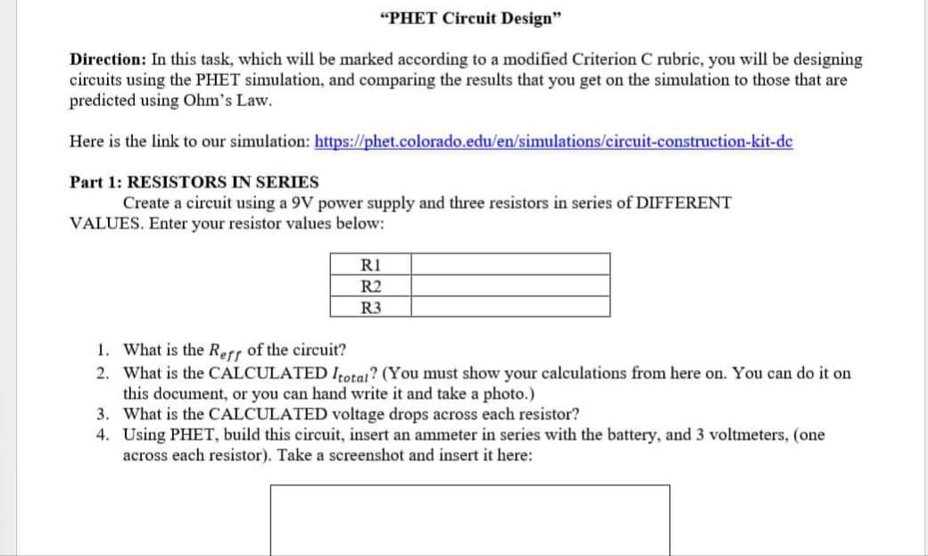 "PHET Circuit Design"
Direction: In this task, which will be marked according to a modified Criterion C rubric, you will be designing
circuits using the PHET simulation, and comparing the results that you get on the simulation to those that are
predicted using Ohm's Law.
Here is the link to our simulation: https://phet.colorado.edu/en/simulations/circuit-construction-kit-de
Part 1: RESISTORS IN SERIES
Create a circuit using a 9V power supply and three resistors in series of DIFFERENT
VALUES. Enter your resistor values below:
RI
R2
R3
1. What is the Rerr of the circuit?
2. What is the CALCULATED Itotat? (You must show your calculations from here on. You can do it on
this document, or you can hand write it and take a photo.)
3. What is the CALCULATED voltage drops across each resistor?
4. Using PHET, build this circuit, insert an ammeter in series with the battery, and 3 voltmeters, (one
across each resistor). Take a screenshot and insert it here:
