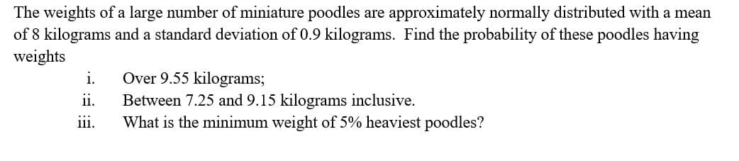 The weights of a large number of miniature poodles are approximately normally distributed with a mean
of 8 kilograms and a standard deviation of 0.9 kilograms. Find the probability of these poodles having
weights
Over 9.55 kilograms;
Between 7.25 and 9.15 kilograms inclusive.
What is the minimum weight of 5% heaviest poodles?
i.
ii.
ii.
