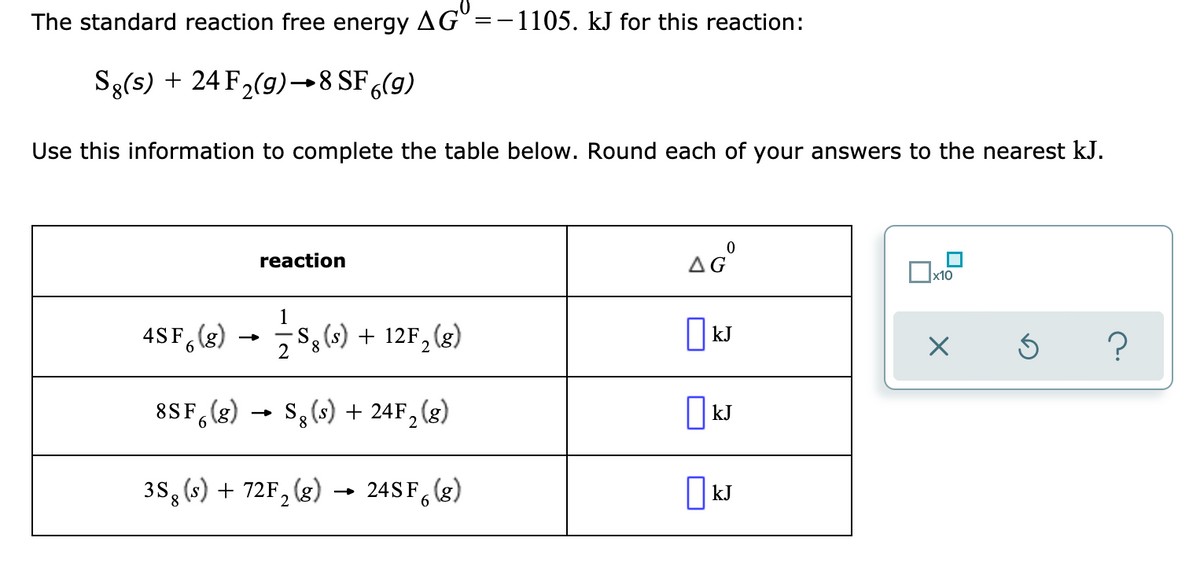 The standard reaction free energy AG =-1105. kJ for this reaction:
Sg(s) + 24 F,(9)→8 SF ,(g)
Use this information to complete the table below. Round each of your answers to the nearest kJ.
reaction
AG
x10
4SF, (&) - s,) + 12F,le)
S(s) + 12F, (g)
|kJ
8SF,(g) → S, (s) + 24F, (g)
6.
3S, (s) + 72F, (g)
24SF, (g)
| kJ
